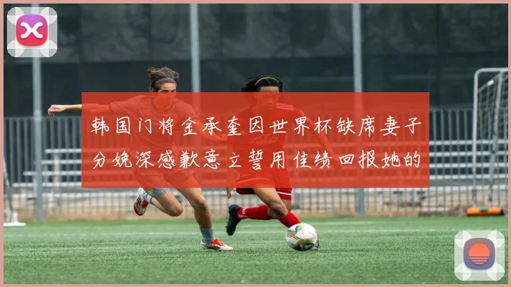 韩国门将金承奎因世界杯缺席妻子分娩深感歉意立誓用佳绩回报她的支持与爱