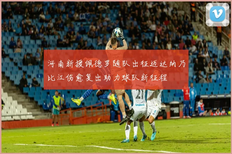 河南新援佩德罗随队出征迈达纳乃比江伤愈复出助力球队新征程