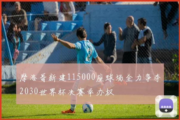 摩洛哥新建115000座球场全力争夺2030世界杯决赛举办权
