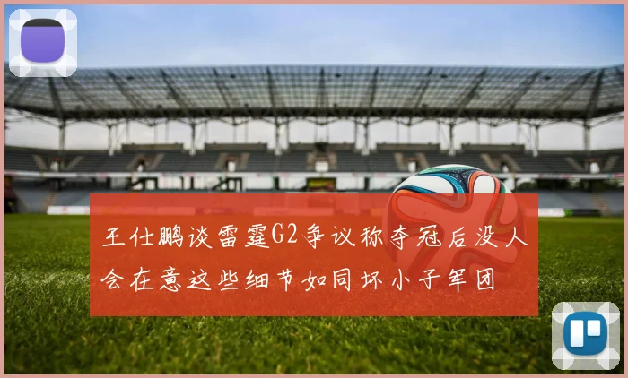 王仕鹏谈雷霆G2争议称夺冠后没人会在意这些细节如同坏小子军团