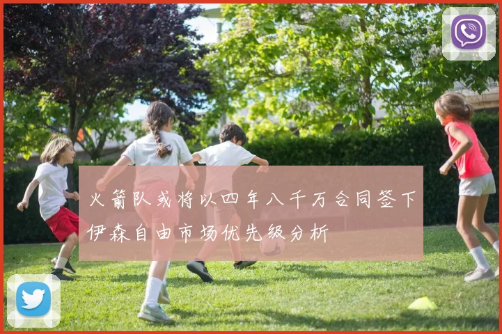 火箭队或将以四年八千万合同签下伊森自由市场优先级分析