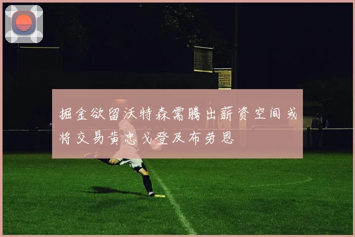 掘金欲留沃特森需腾出薪资空间或将交易黄忠戈登及布劳恩