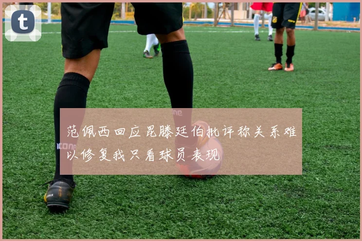 范佩西回应昆滕廷伯批评称关系难以修复我只看球员表现