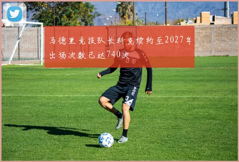 马德里竞技队长科克续约至2027年出场次数已达740次