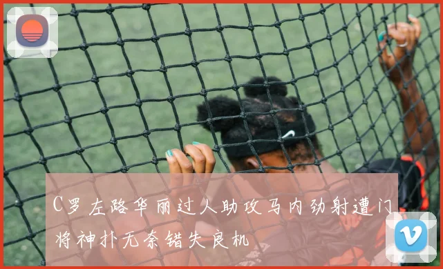 C罗左路华丽过人助攻马内劲射遭门将神扑无奈错失良机