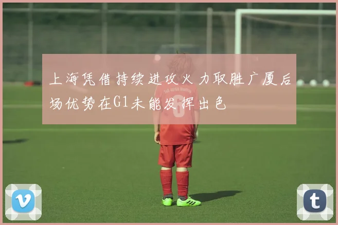 上海凭借持续进攻火力取胜广厦后场优势在G1未能发挥出色