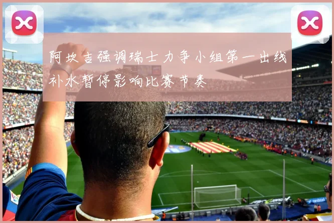 阿坎吉强调瑞士力争小组第一出线补水暂停影响比赛节奏