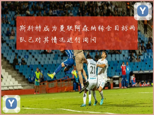 斯科特成为曼联阿森纳转会目标两队已对其情况进行询问