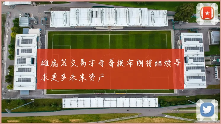 雄鹿若交易字母哥换布朗将继续寻求更多未来资产