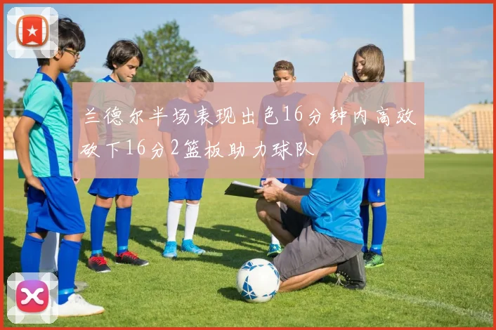 兰德尔半场表现出色16分钟内高效砍下16分2篮板助力球队