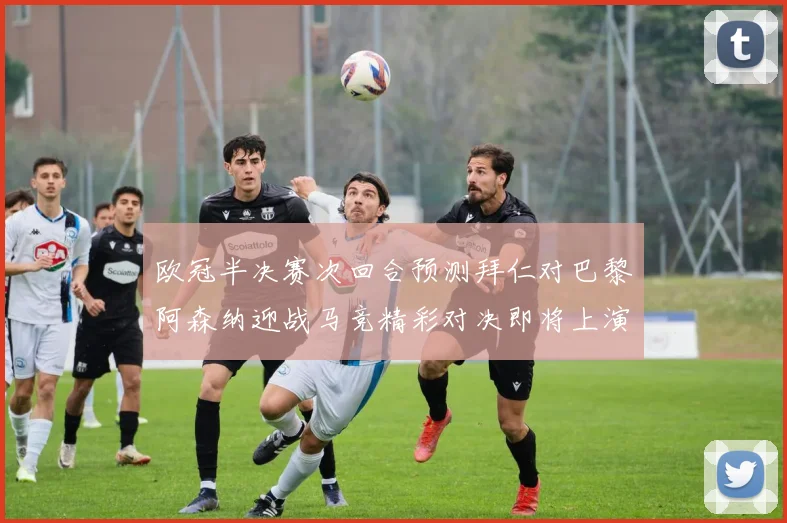 欧冠半决赛次回合预测拜仁对巴黎阿森纳迎战马竞精彩对决即将上演