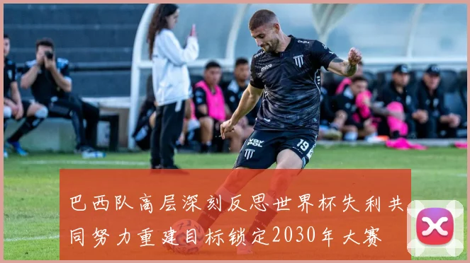 巴西队高层深刻反思世界杯失利共同努力重建目标锁定2030年大赛