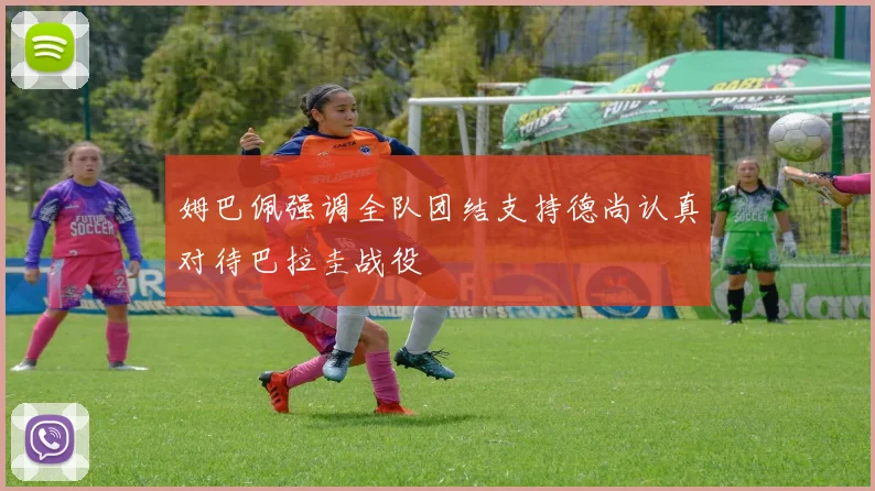 姆巴佩强调全队团结支持德尚认真对待巴拉圭战役