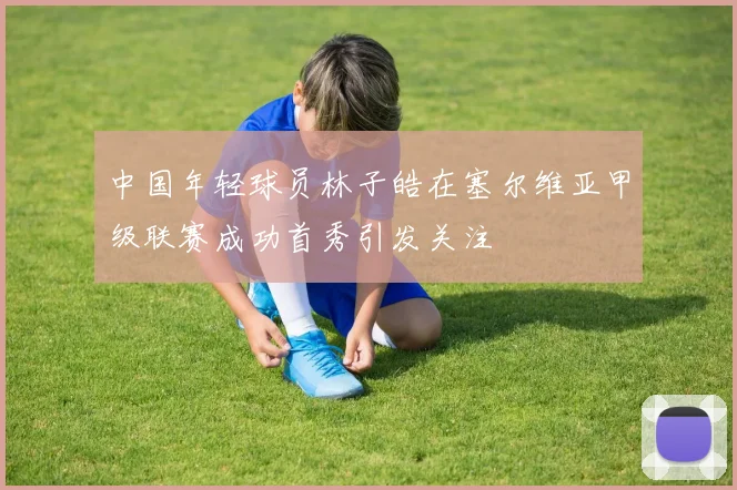 中国年轻球员林子皓在塞尔维亚甲级联赛成功首秀引发关注