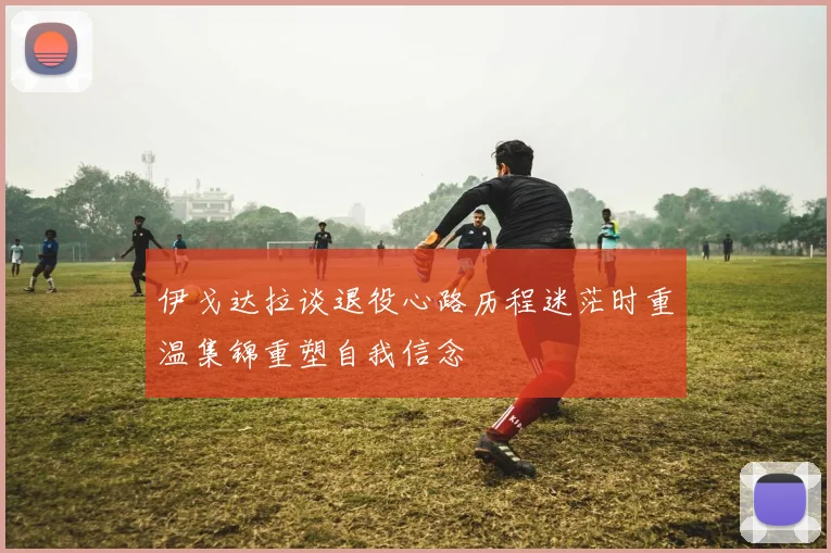 伊戈达拉谈退役心路历程迷茫时重温集锦重塑自我信念