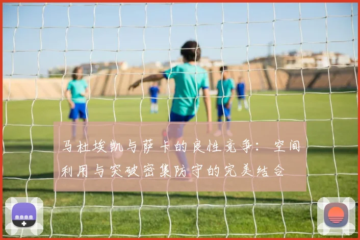 马杜埃凯与萨卡的良性竞争：空间利用与突破密集防守的完美结合