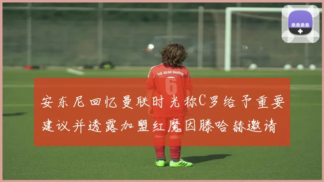安东尼回忆曼联时光称C罗给予重要建议并透露加盟红魔因滕哈赫邀请