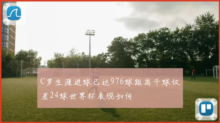 C罗生涯进球已达976球距离千球仅差24球世界杯表现如何