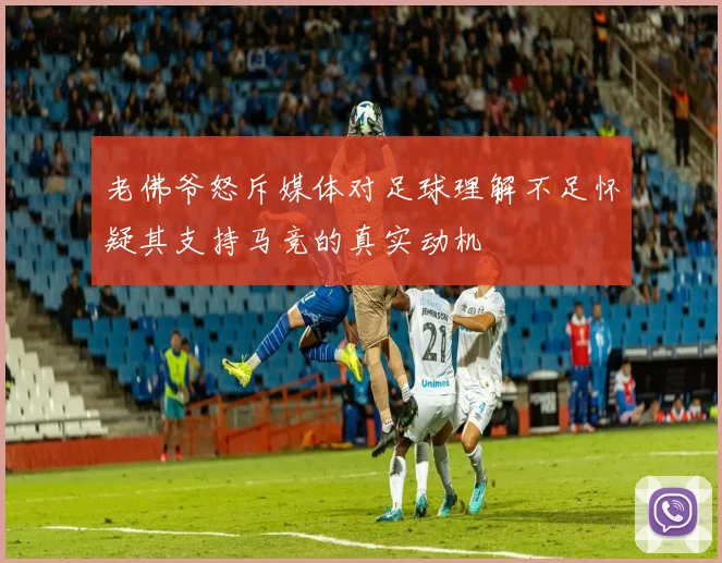 老佛爷怒斥媒体对足球理解不足怀疑其支持马竞的真实动机