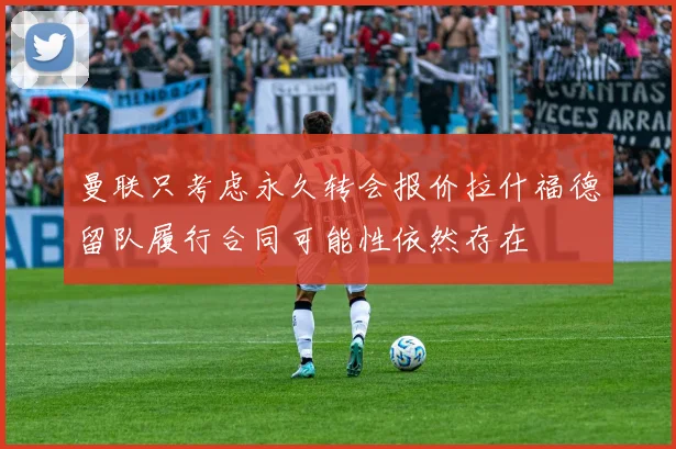 曼联只考虑永久转会报价拉什福德留队履行合同可能性依然存在
