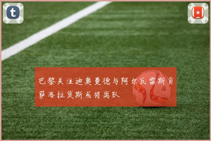 巴黎关注迪奥曼德与阿尔瓦雷斯贡萨洛拉莫斯或将离队