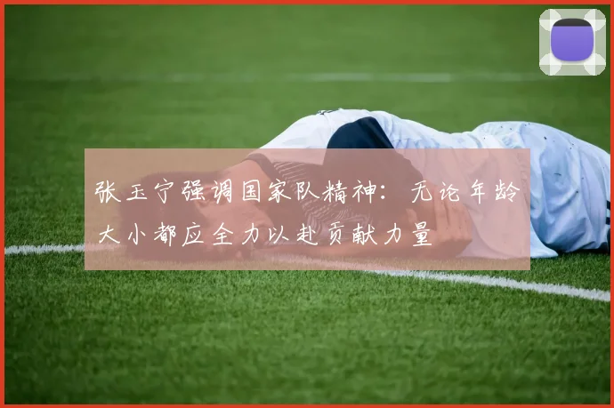 张玉宁强调国家队精神：无论年龄大小都应全力以赴贡献力量