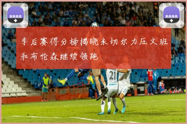 季后赛得分榜揭晓米切尔力压文班和布伦森继续领跑