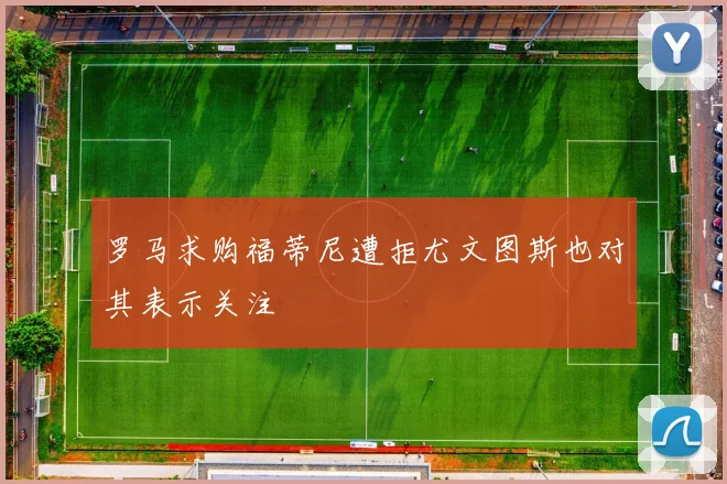 罗马求购福蒂尼遭拒尤文图斯也对其表示关注
